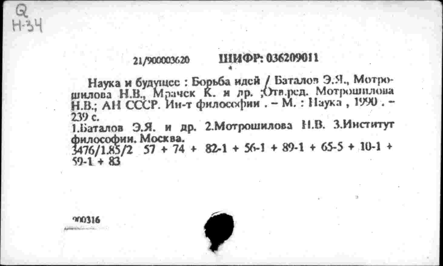 ﻿н-ъЧ
21/900003620	ШИФР: 036209011
Наука и будущее : Борьба идей / Баталов Э.Я., Мотро-щилова Н.В., Мрачок К. и др. /Зтв.рсд. Мотрошилова
H.	В.; АН СССР, ии-т философии . - М. : Наука , 1990 . -239 с.
I.	Баталов Э.Я. и др. 2.Мотрошилова Н.В. З.Ииститут
философии. Москва.	,	. .
3476/1А5/2 57 + 74 + 82-1 + 56-1 + 89-1 + 65-5 ♦ 10-1 ♦ 59-1 + 83
-ШО316